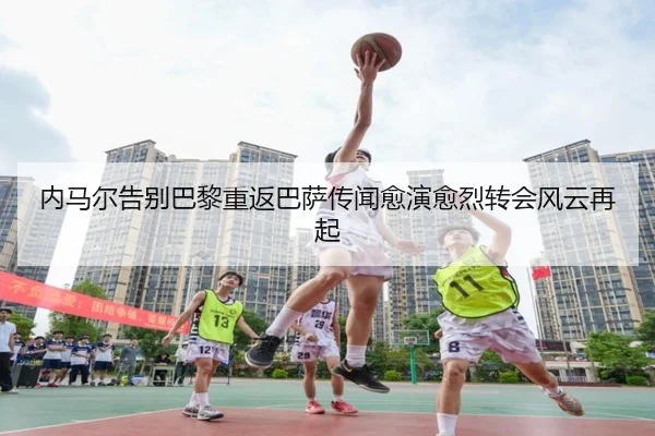 内马尔告别巴黎重返巴萨传闻愈演愈烈转会风云再起