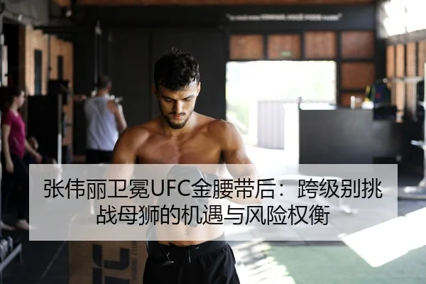 张伟丽卫冕UFC金腰带后：跨级别挑战母狮的机遇与风险权衡